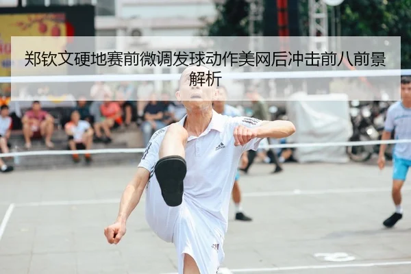 郑钦文硬地赛前微调发球动作美网后冲击前八前景解析