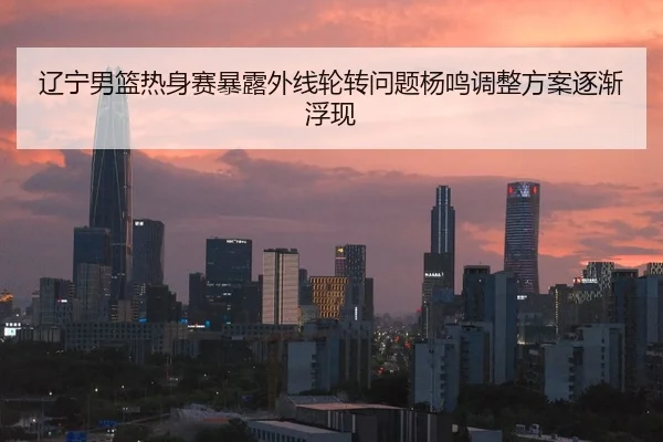 辽宁男篮热身赛暴露外线轮转问题杨鸣调整方案逐渐浮现